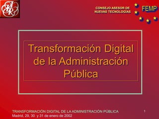 1
CONSEJO ASESOR DE
NUEVAS TECNOLOGÍAS
Transformación Digital
de la Administración
Pública
TRANSFORMACIÓN DIGITAL DE LA ADMINISTRACIÓN PÚBLICA
Madrid, 29, 30 y 31 de enero de 2002
 
