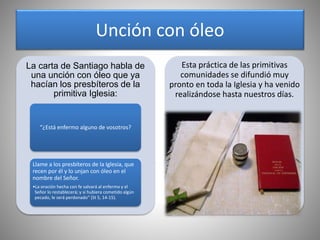 Unción con óleo
La carta de Santiago habla de
una unción con óleo que ya
hacían los presbíteros de la
primitiva Iglesia:
“¿Está enfermo alguno de vosotros?
Llame a los presbíteros de la Iglesia, que
recen por él y lo unjan con óleo en el
nombre del Señor.
•La oración hecha con fe salvará al enfermo y el
Señor lo restablecerá; y si hubiera cometido algún
pecado, le será perdonado” (St 5, 14-15).
Esta práctica de las primitivas
comunidades se difundió muy
pronto en toda la Iglesia y ha venido
realizándose hasta nuestros días.
 