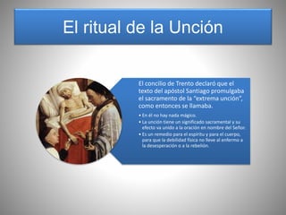 El ritual de la Unción
El concilio de Trento declaró que el
texto del apóstol Santiago promulgaba
el sacramento de la “extrema unción”,
como entonces se llamaba.
• En él no hay nada mágico.
• La unción tiene un significado sacramental y su
efecto va unido a la oración en nombre del Señor.
• Es un remedio para el espíritu y para el cuerpo,
para que la debilidad física no lleve al enfermo a
la desesperación o a la rebelión.
 