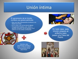 Unión íntima
El sacramento de la Unción
confiere una gracia particular,
• Que une más íntimamente al enfermo a la
Pasión de Cristo
• Por su bien y por el de toda la Iglesia
• Otorgándole fortaleza, paz, ánimo y
también el perdón de los pecados, si el
enfermo no ha podido confesarse.
Además, este
sacramento concede a
veces, si Dios lo quiere,
la recuperación de la
salud física.
En todo caso, esta
Unción prepara al
enfermo para
pasar a la Casa del
Padre.
 