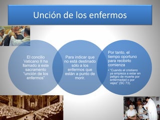 Unción de los enfermos
El concilio
Vaticano II ha
llamado a este
sacramento
“unción de los
enfermos”
Para indicar que
no está destinado
sólo a los
enfermos que
están a punto de
morir.
Por tanto, el
tiempo oportuno
para recibirlo
comienza
• “Cuando el cristiano
ya empieza a estar en
peligro de muerte por
enfermedad o por
vejez” (SC 73).
 