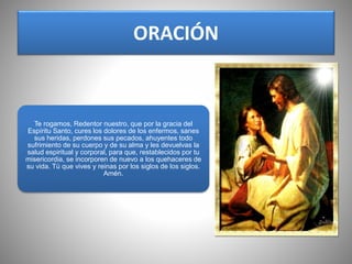 ORACIÓN
Te rogamos, Redentor nuestro, que por la gracia del
Espíritu Santo, cures los dolores de los enfermos, sanes
sus heridas, perdones sus pecados, ahuyentes todo
sufrimiento de su cuerpo y de su alma y les devuelvas la
salud espiritual y corporal, para que, restablecidos por tu
misericordia, se incorporen de nuevo a los quehaceres de
su vida. Tú que vives y reinas por los siglos de los siglos.
Amén.
 