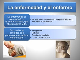 La enfermedad y el enfermo
• No sólo sufre un miembro o una parte del cuerpo,
sino todo mi yo personal.
La enfermedad es
algo extraño a
nosotros mismos, que
altera nuestra vida.
• Resignación
• Rebelión
• Aceptación confiada
• O desorientación vital.
Son varias la
actitudes que
podemos tener ante la
enfermedad:
 