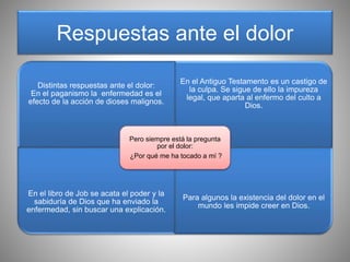 Respuestas ante el dolor
Distintas respuestas ante el dolor:
En el paganismo la enfermedad es el
efecto de la acción de dioses malignos.
En el Antiguo Testamento es un castigo de
la culpa. Se sigue de ello la impureza
legal, que aparta al enfermo del culto a
Dios.
En el libro de Job se acata el poder y la
sabiduría de Dios que ha enviado la
enfermedad, sin buscar una explicación.
Para algunos la existencia del dolor en el
mundo les impide creer en Dios.
Pero siempre está la pregunta
por el dolor:
¿Por qué me ha tocado a mí ?
 