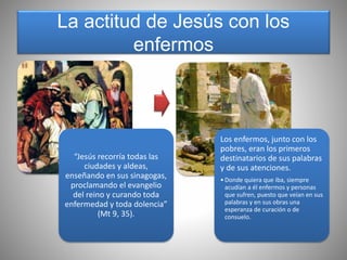 La actitud de Jesús con los
enfermos
“Jesús recorría todas las
ciudades y aldeas,
enseñando en sus sinagogas,
proclamando el evangelio
del reino y curando toda
enfermedad y toda dolencia”
(Mt 9, 35).
Los enfermos, junto con los
pobres, eran los primeros
destinatarios de sus palabras
y de sus atenciones.
•Donde quiera que iba, siempre
acudían a él enfermos y personas
que sufren, puesto que veían en sus
palabras y en sus obras una
esperanza de curación o de
consuelo.
 