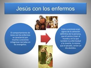Jesús con los enfermos
El comportamiento de
Jesús con los enfermos
se caracterizó por
muchas curaciones
milagrosas narradas en
los evangelios.
Estas curaciones eran
signos de la salvación
definitiva de la persona,
que él venía a traer al
mundo y en la que
también la enfermedad
y la muerte, lo mismo
que el pecado, serían un
día abolidos.
 