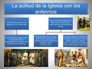 La actitud de la Iglesia con los
enfermos
El Señor quiso asociar a los
apóstoles en su misma obra.
El anuncio del evangelio en el
mundo debía de estar
acompañado del cuidado y de la
curación de los enfermos.
Ya en sus primeras apariciones,
Pedro cura a un lisiado que
pedía limosna en la puerta del
templo:
“No tengo plata ni oro -le dijo-,
pero te doy lo que tengo: en
nombre de Jesucristo Nazareno,
levántate y anda”
(Hch 3, 1-10).
“La gente sacaba los enfermos a
las plazas, y los ponía en catres y
camillas, para que, al pasar
Pedro, su sombra, por lo menos,
cayera sobre alguno” (Hch 5,15)
 