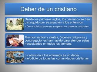 Deber de un cristiano
Desde los primeros siglos, los cristianos se han
distinguido por su atención a los enfermos.
• De su solicitud amorosa surgieron los primeros hospitales.
Muchos santos y santas, órdenes religiosas y
congregaciones han nacido para atender estas
necesidades en todos los tiempos.
La atención a los enfermos es un deber
ineludible de todas las comunidades cristianas.
 