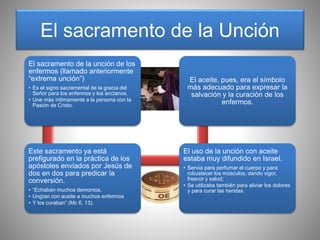 El sacramento de la Unción
El sacramento de la unción de los
enfermos (llamado anteriormente
“extrema unción”)
• Es el signo sacramental de la gracia del
Señor para los enfermos y los ancianos.
• Une más íntimamente a la persona con la
Pasión de Cristo.
Este sacramento ya está
prefigurado en la práctica de los
apóstoles enviados por Jesús de
dos en dos para predicar la
conversión.
• “Echaban muchos demonios,
• Ungían con aceite a muchos enfermos
• Y los curaban” (Mc 6, 13).
El uso de la unción con aceite
estaba muy difundido en Israel.
• Servía para perfumar el cuerpo y para
robustecer los músculos, dando vigor,
frescor y salud;
• Se utilizaba también para aliviar los dolores
y para curar las heridas.
El aceite, pues, era el símbolo
más adecuado para expresar la
salvación y la curación de los
enfermos.
 