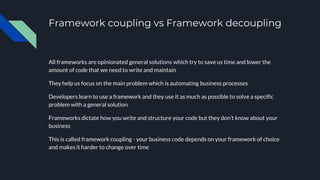 Framework coupling vs Framework decoupling
All frameworks are opinionated general solutions which try to save us time and lower the
amount of code that we need to write and maintain
They help us focus on the main problem which is automating business processes
Developers learn to use a framework and they use it as much as possible to solve a specific
problem with a general solution
Frameworks dictate how you write and structure your code but they don’t know about your
business
This is called framework coupling - your business code depends on your framework of choice
and makes it harder to change over time
 