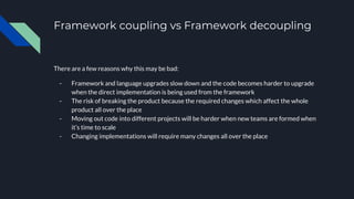 Framework coupling vs Framework decoupling
There are a few reasons why this may be bad:
- Framework and language upgrades slow down and the code becomes harder to upgrade
when the direct implementation is being used from the framework
- The risk of breaking the product because the required changes which affect the whole
product all over the place
- Moving out code into different projects will be harder when new teams are formed when
it’s time to scale
- Changing implementations will require many changes all over the place
 
