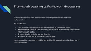 Framework coupling vs Framework decoupling
Framework decoupling solve these problems by coding to an interface, not to an
implementation
The benefits are:
- You can start building custom components specific to the business needs
- Freedom to structure the code however you want based on the business requirements
- The framework is a tool
- It makes it easier to design and test the code
- Far fewer changes will be required during upgrades
It may take a while to get used to thinking and working this way, which may be slower due to
team inexperience
 