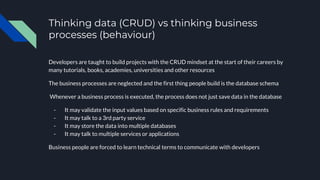 Thinking data (CRUD) vs thinking business
processes (behaviour)
Developers are taught to build projects with the CRUD mindset at the start of their careers by
many tutorials, books, academies, universities and other resources
The business processes are neglected and the first thing people build is the database schema
Whenever a business process is executed, the process does not just save data in the database
- It may validate the input values based on specific business rules and requirements
- It may talk to a 3rd party service
- It may store the data into multiple databases
- It may talk to multiple services or applications
Business people are forced to learn technical terms to communicate with developers
 