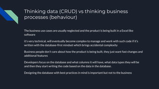 Thinking data (CRUD) vs thinking business
processes (behaviour)
The business use cases are usually neglected and the product is being built in a Excel like
software
it’s very technical, will eventually become complex to manage and work with such code if it’s
written with the database-first mindset which brings accidental complexity
Business people don’t care about how the product is being built, they just want fast changes and
additional features
Developers focus on the database and what columns it will have, what data types they will be
and then they start writing the code based on the data in the database.
Designing the database with best practices in mind is important but not to the business
 