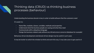 Thinking data (CRUD) vs thinking business
processes (behaviour)
Understanding the business domain is key in order to build software that the customers need
It’s easier to:
- Name files, modules, classes, variables, methods and properties
- Understand what the business people are saying and what they need
- Communicate with a ubiquitous language
- Design the business related code without any infrastructure concerns (database for example)
Behaviour driven development and domain driven design may be useful in such cases
It may be harder to switch the mindset to think and work this way, it may take years to get used to it
 