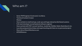 Who am I?
- Senior PHP Engineer (Contractor) via Adeva
- Technical Content Creator
- Mentor
- Have worked on small startups, scale-ups and huge enterprise distributed systems
- Full-stack developer turned backend software engineer
- Have worked with PHP, Laravel, Symfony, JavaScript, MySQL, Redis, ElasticSearch etc.
- Love discussing technical ideas and experimenting with them on my personal projects
- More info at DavorMinchorov.com
- #CRUDScience
 