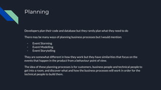 Planning
Developers plan their code and database but they rarely plan what they need to do
There may be many ways of planning business processes but I would mention:
- Event Storming
- Event Modelling
- Event Storytelling
They are somewhat different in how they work but they have similarities that focus on the
events that happen in the product from a behaviour point of view.
The idea of these planning processes is for customers, business people and technical people to
get into a room, and discover what and how the business processes will work in order for the
technical people to build them.
 