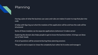Planning
Having a plan of what the business use cases and rules are makes it easier to map that plan into
code
It helps with figuring out what the modules of the application will be and how the code will be
structured
Some of those modules can be separate applications (whenever it makes sense)
Exploring the domain also helps people to get to know the business better, it brings out ideas
out of their heads
A lot of questions will be answered during these planning sessions
The goal is not to expect or chase the complexity but rather let it evolve and manage it
 