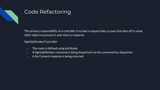 Code Refactoring
The primary responsibility of a controller is to take a request data, to pass that data off to some
other object to process it, and return a response
SignUpMemberController
- The route is defined using attributes
- A SignUpMember command is being dispatched via the command bus dispatcher
- A No Content response is being returned
 