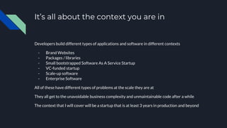 It’s all about the context you are in
Developers build different types of applications and software in different contexts
- Brand Websites
- Packages / libraries
- Small bootstrapped Software As A Service Startup
- VC-funded startup
- Scale-up software
- Enterprise Software
All of these have different types of problems at the scale they are at
They all get to the unavoidable business complexity and unmaintainable code after a while
The context that I will cover will be a startup that is at least 3 years in production and beyond
 