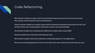 Code Refactoring
Rich domain models are classes which represent business processes from the real world and
they mainly contain business rules and behaviours
Anemic domain models are usually classes which represent the business processes from the real
world but they only contain getters and setters and are not recommended.
Rich domain models can sometimes be called write models when using CQRS
Domain models live in the heart of the domain layer
Rich domain models raise events whenever something happens in the application
All events are being dispatched at once in the order they were raised at the end of the use case.
 