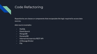 Code Refactoring
Repositories are classes or components that encapsulate the logic required to access data
sources.
data source examples:
- MySQL
- ElasticSearch
- MongoDB
- DynamoDB
- Internal microservice REST API
- A Message Broker
- File
 