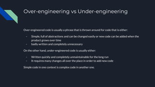 Over-engineering vs Under-engineering
Over-engineered code is usually a phrase that is thrown around for code that is either:
- Simple, full of abstractions and can be changed easily or new code can be added when the
product grows over time
- badly written and completely unnecessary
On the other hand, under-engineered code is usually either:
- Written quickly and completely unmaintainable for the long run
- It requires many changes all over the place in order to add new code
Simple code in one context is complex code in another one.
 