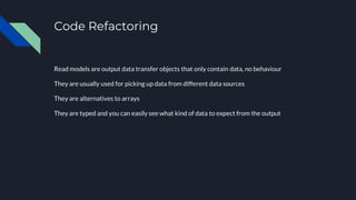 Code Refactoring
Read models are output data transfer objects that only contain data, no behaviour
They are usually used for picking up data from different data sources
They are alternatives to arrays
They are typed and you can easily see what kind of data to expect from the output
 
