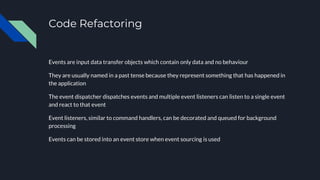 Code Refactoring
Events are input data transfer objects which contain only data and no behaviour
They are usually named in a past tense because they represent something that has happened in
the application
The event dispatcher dispatches events and multiple event listeners can listen to a single event
and react to that event
Event listeners, similar to command handlers, can be decorated and queued for background
processing
Events can be stored into an event store when event sourcing is used
 