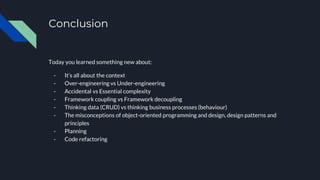 Conclusion
Today you learned something new about:
- It’s all about the context
- Over-engineering vs Under-engineering
- Accidental vs Essential complexity
- Framework coupling vs Framework decoupling
- Thinking data (CRUD) vs thinking business processes (behaviour)
- The misconceptions of object-oriented programming and design, design patterns and
principles
- Planning
- Code refactoring
 
