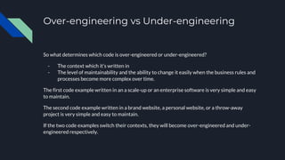 Over-engineering vs Under-engineering
So what determines which code is over-engineered or under-engineered?
- The context which it’s written in
- The level of maintainability and the ability to change it easily when the business rules and
processes become more complex over time.
The first code example written in an a scale-up or an enterprise software is very simple and easy
to maintain.
The second code example written in a brand website, a personal website, or a throw-away
project is very simple and easy to maintain.
If the two code examples switch their contexts, they will become over-engineered and under-
engineered respectively.
 