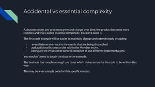 Accidental vs essential complexity
As business rules and processes grow and change over time, the product becomes more
complex and this is called essential complexity. You can’t avoid it.
The first code example will be easier to maintain, change and extend simply by adding
- event listeners to react to the events that are being dispatched
- add additional business rules within the Member entity.
- configure the inversion of control container to use different implementations
You wouldn’t need to touch the class in the example.
The business has complex enough use cases which makes sense for the code to be written this
way.
This may be a very simple code for this specific context.
 