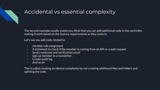 Accidental vs essential complexity
The second example usually makes you think that you can add additional code in the controller
making it work based on the feature requirements as they come in.
Let’s say you add code related to
- member role assignment
- if statement to check if the member is coming from an API or a web request
- Send a welcome and verification email
- sign up member to a newsletter,
- Create audit log
- And so on
This is called creating accidental complexity by not creating additional files and folders and
splitting the code.
 