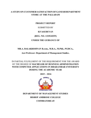 A STUDY ON CUSTOMER SATISFACTION OF GANESHDEPARTMENT
STORE AT THE PALLADAM
PROJECT REPORT
SUBMITTED BY
H.VASUDEVAN
(REG. NO. 1325G0255)
UNDER THE GUIDANCE OF
MR.A. BALAKRISHNAN B.com., M.B.A., M.Phil., PGDCA.,
Asst Professor- Department of Management Studies.
IN PARTIAL FULFILLMENT OF THE REQUIREMENT FOR THE AWARD
OF THE DEGREE OF BACHELOR OF BUSINESS ADMINISTRATION
WITH COMPUTER APPLICATIONS IN BHARATHIAR UNIVERSITY
DURING THE ACADEMIC YEAR
2015 – 2016
DEPARTMENT OF MANAGEMENT STUDIES
BISHOP AMBROSE COLLEGE
COIMBATORE-45
 