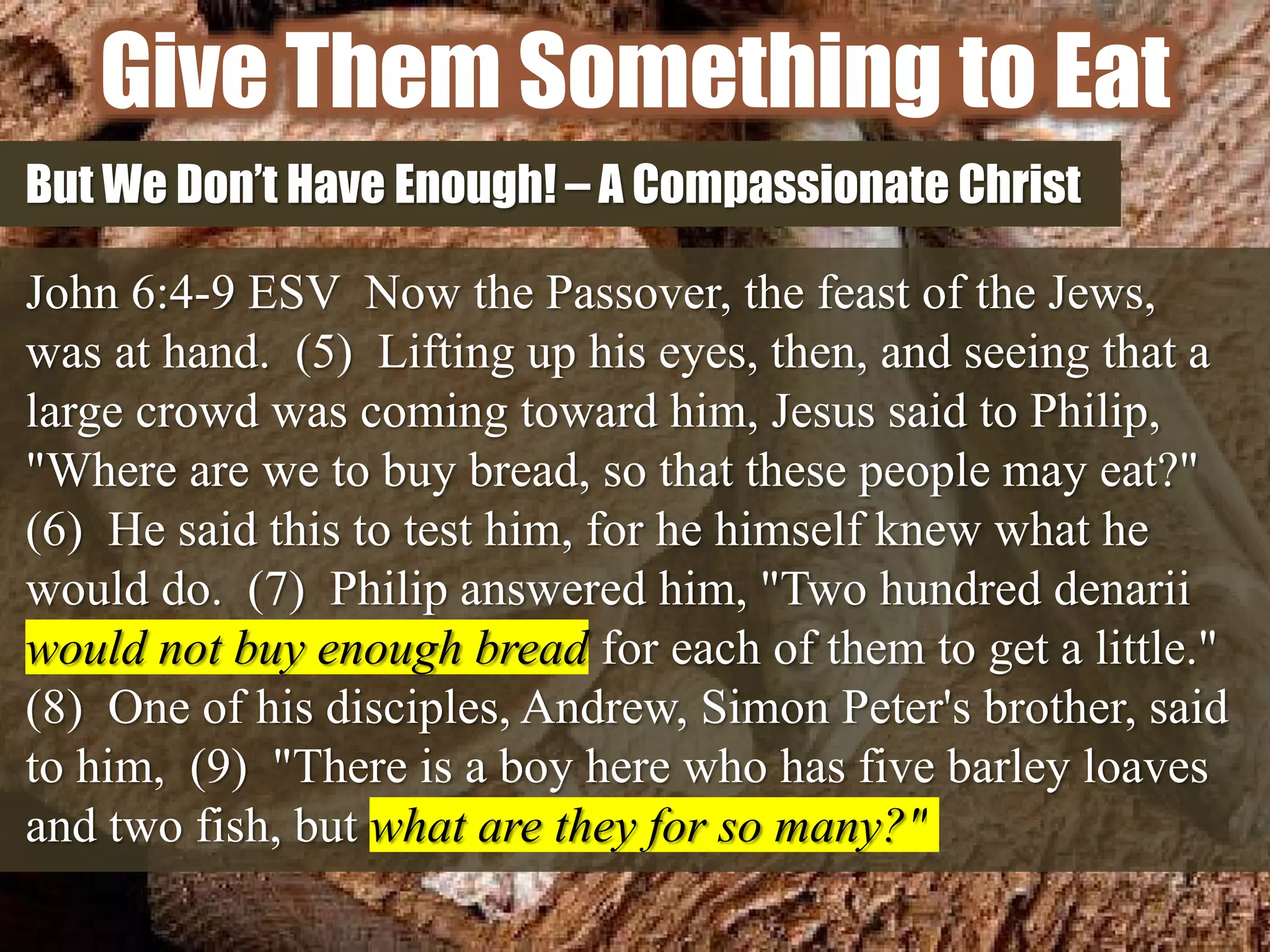 Give Them Something to Eat
But We Don’t Have Enough! – A Compassionate Christ
John 6:4-9 ESV Now the Passover, the feast of the Jews,
was at hand. (5) Lifting up his eyes, then, and seeing that a
large crowd was coming toward him, Jesus said to Philip,
"Where are we to buy bread, so that these people may eat?"
(6) He said this to test him, for he himself knew what he
would do. (7) Philip answered him, "Two hundred denarii
would not buy enough bread for each of them to get a little."
(8) One of his disciples, Andrew, Simon Peter's brother, said
to him, (9) "There is a boy here who has five barley loaves
and two fish, but what are they for so many?"
 