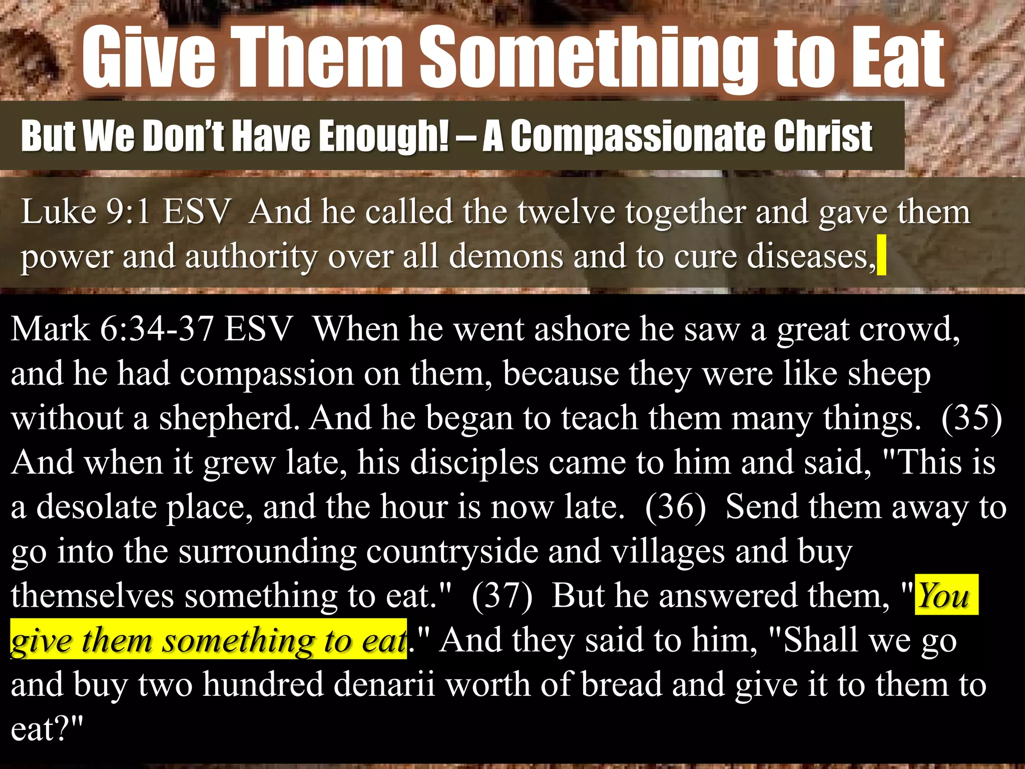 Give Them Something to Eat
But We Don’t Have Enough! – A Compassionate Christ
Luke 9:1 ESV And he called the twelve together and gave them
power and authority over all demons and to cure diseases,
Mark 6:34-37 ESV When he went ashore he saw a great crowd,
and he had compassion on them, because they were like sheep
without a shepherd. And he began to teach them many things. (35)
And when it grew late, his disciples came to him and said, "This is
a desolate place, and the hour is now late. (36) Send them away to
go into the surrounding countryside and villages and buy
themselves something to eat." (37) But he answered them, "You
give them something to eat." And they said to him, "Shall we go
and buy two hundred denarii worth of bread and give it to them to
eat?"
 