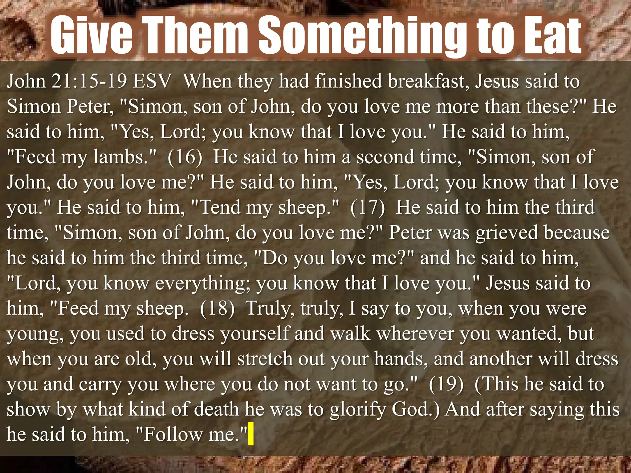 Give Them Something to Eat
John 21:15-19 ESV When they had finished breakfast, Jesus said to
Simon Peter, "Simon, son of John, do you love me more than these?" He
said to him, "Yes, Lord; you know that I love you." He said to him,
"Feed my lambs." (16) He said to him a second time, "Simon, son of
John, do you love me?" He said to him, "Yes, Lord; you know that I love
you." He said to him, "Tend my sheep." (17) He said to him the third
time, "Simon, son of John, do you love me?" Peter was grieved because
he said to him the third time, "Do you love me?" and he said to him,
"Lord, you know everything; you know that I love you." Jesus said to
him, "Feed my sheep. (18) Truly, truly, I say to you, when you were
young, you used to dress yourself and walk wherever you wanted, but
when you are old, you will stretch out your hands, and another will dress
you and carry you where you do not want to go." (19) (This he said to
show by what kind of death he was to glorify God.) And after saying this
he said to him, "Follow me."
 