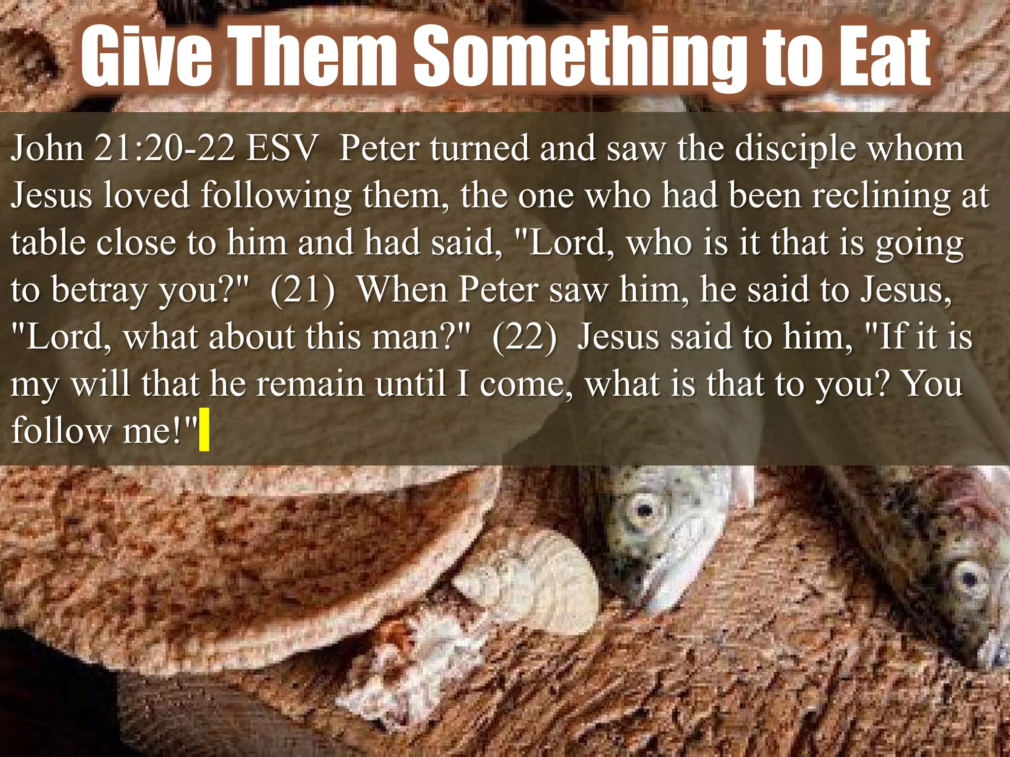 Give Them Something to Eat
John 21:20-22 ESV Peter turned and saw the disciple whom
Jesus loved following them, the one who had been reclining at
table close to him and had said, "Lord, who is it that is going
to betray you?" (21) When Peter saw him, he said to Jesus,
"Lord, what about this man?" (22) Jesus said to him, "If it is
my will that he remain until I come, what is that to you? You
follow me!"
 