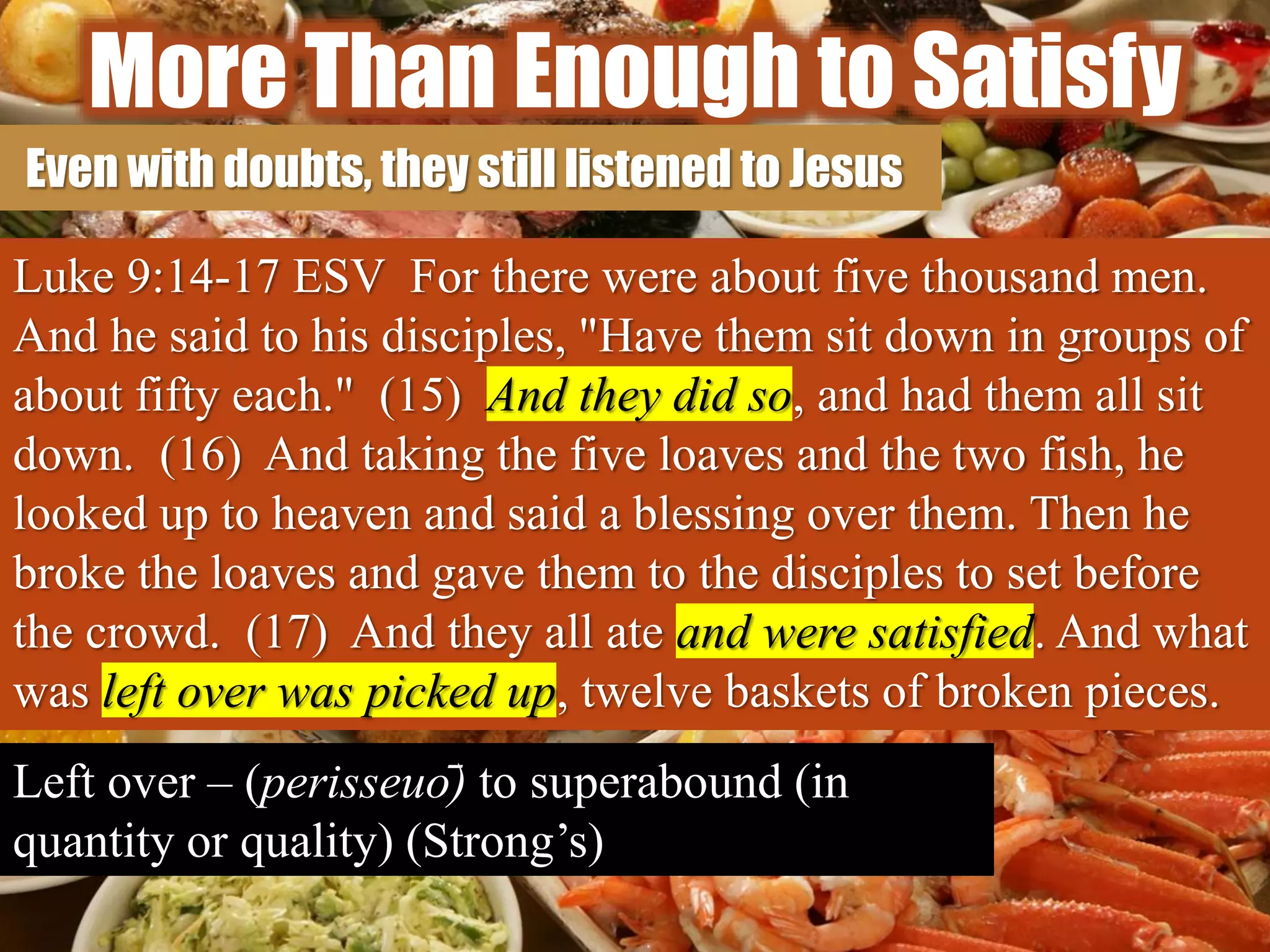More Than Enough to Satisfy
Even with doubts, they still listened to Jesus
Luke 9:14-17 ESV For there were about five thousand men.
And he said to his disciples, "Have them sit down in groups of
about fifty each." (15) And they did so, and had them all sit
down. (16) And taking the five loaves and the two fish, he
looked up to heaven and said a blessing over them. Then he
broke the loaves and gave them to the disciples to set before
the crowd. (17) And they all ate and were satisfied. And what
was left over was picked up, twelve baskets of broken pieces.
Left over – (perisseuō) to superabound (in
quantity or quality) (Strong’s)
 