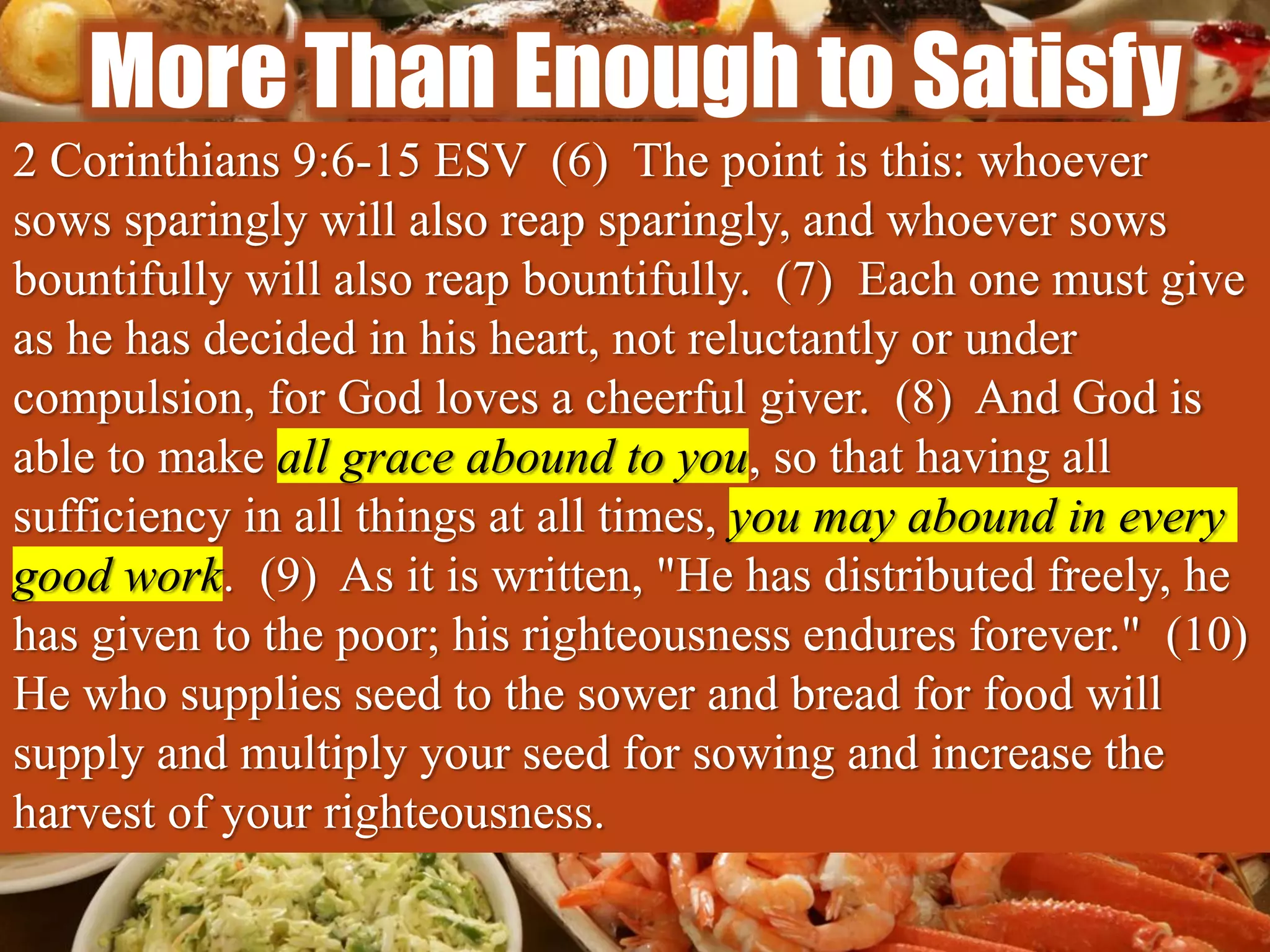 More Than Enough to Satisfy
2 Corinthians 9:6-15 ESV (6) The point is this: whoever
sows sparingly will also reap sparingly, and whoever sows
bountifully will also reap bountifully. (7) Each one must give
as he has decided in his heart, not reluctantly or under
compulsion, for God loves a cheerful giver. (8) And God is
able to make all grace abound to you, so that having all
sufficiency in all things at all times, you may abound in every
good work. (9) As it is written, "He has distributed freely, he
has given to the poor; his righteousness endures forever." (10)
He who supplies seed to the sower and bread for food will
supply and multiply your seed for sowing and increase the
harvest of your righteousness.
 