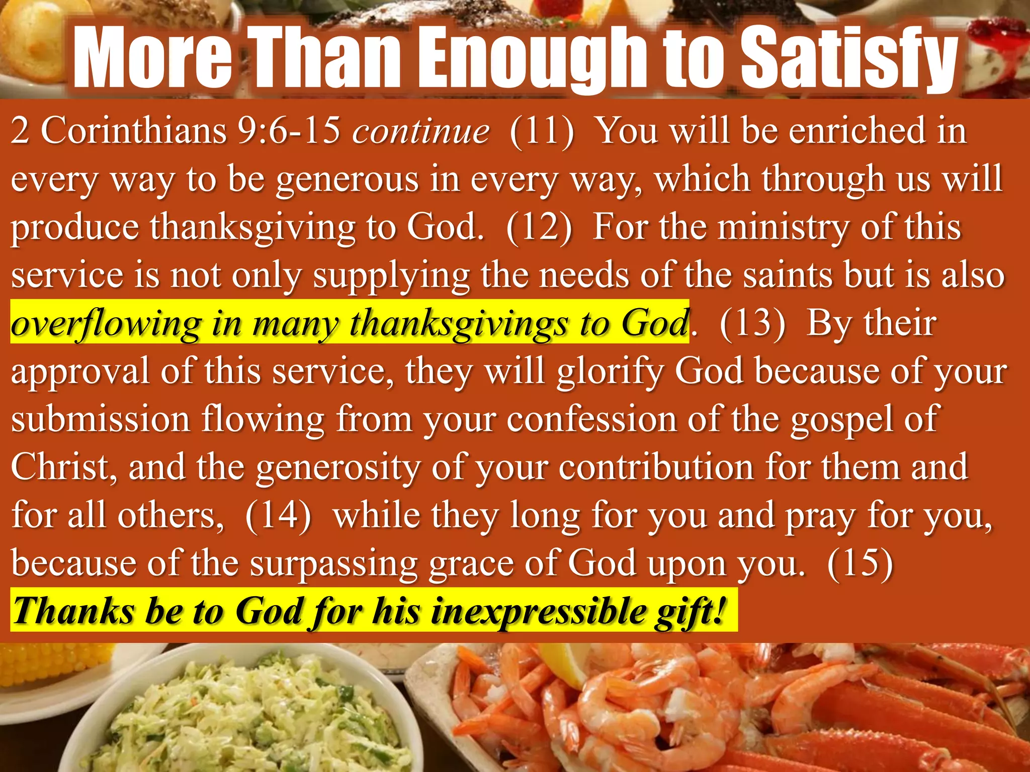 More Than Enough to Satisfy
2 Corinthians 9:6-15 continue (11) You will be enriched in
every way to be generous in every way, which through us will
produce thanksgiving to God. (12) For the ministry of this
service is not only supplying the needs of the saints but is also
overflowing in many thanksgivings to God. (13) By their
approval of this service, they will glorify God because of your
submission flowing from your confession of the gospel of
Christ, and the generosity of your contribution for them and
for all others, (14) while they long for you and pray for you,
because of the surpassing grace of God upon you. (15)
Thanks be to God for his inexpressible gift!
 