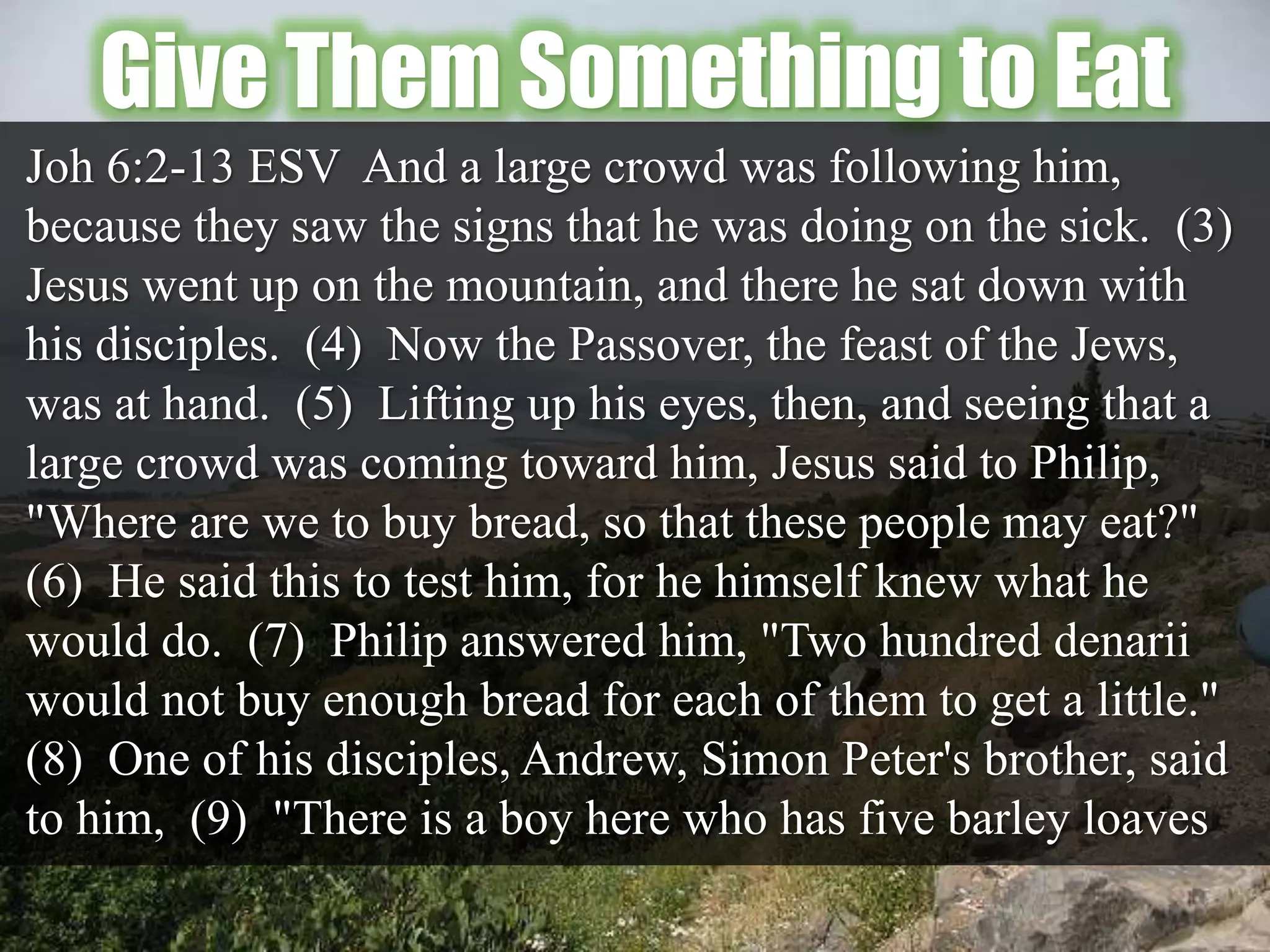 Give Them Something to Eat
Joh 6:2-13 ESV And a large crowd was following him,
because they saw the signs that he was doing on the sick. (3)
Jesus went up on the mountain, and there he sat down with
his disciples. (4) Now the Passover, the feast of the Jews,
was at hand. (5) Lifting up his eyes, then, and seeing that a
large crowd was coming toward him, Jesus said to Philip,
"Where are we to buy bread, so that these people may eat?"
(6) He said this to test him, for he himself knew what he
would do. (7) Philip answered him, "Two hundred denarii
would not buy enough bread for each of them to get a little."
(8) One of his disciples, Andrew, Simon Peter's brother, said
to him, (9) "There is a boy here who has five barley loaves
 