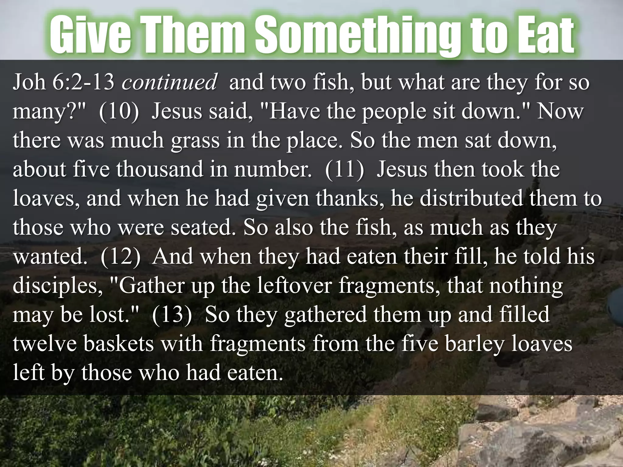 Give Them Something to Eat
Joh 6:2-13 continued and two fish, but what are they for so
many?" (10) Jesus said, "Have the people sit down." Now
there was much grass in the place. So the men sat down,
about five thousand in number. (11) Jesus then took the
loaves, and when he had given thanks, he distributed them to
those who were seated. So also the fish, as much as they
wanted. (12) And when they had eaten their fill, he told his
disciples, "Gather up the leftover fragments, that nothing
may be lost." (13) So they gathered them up and filled
twelve baskets with fragments from the five barley loaves
left by those who had eaten.
 