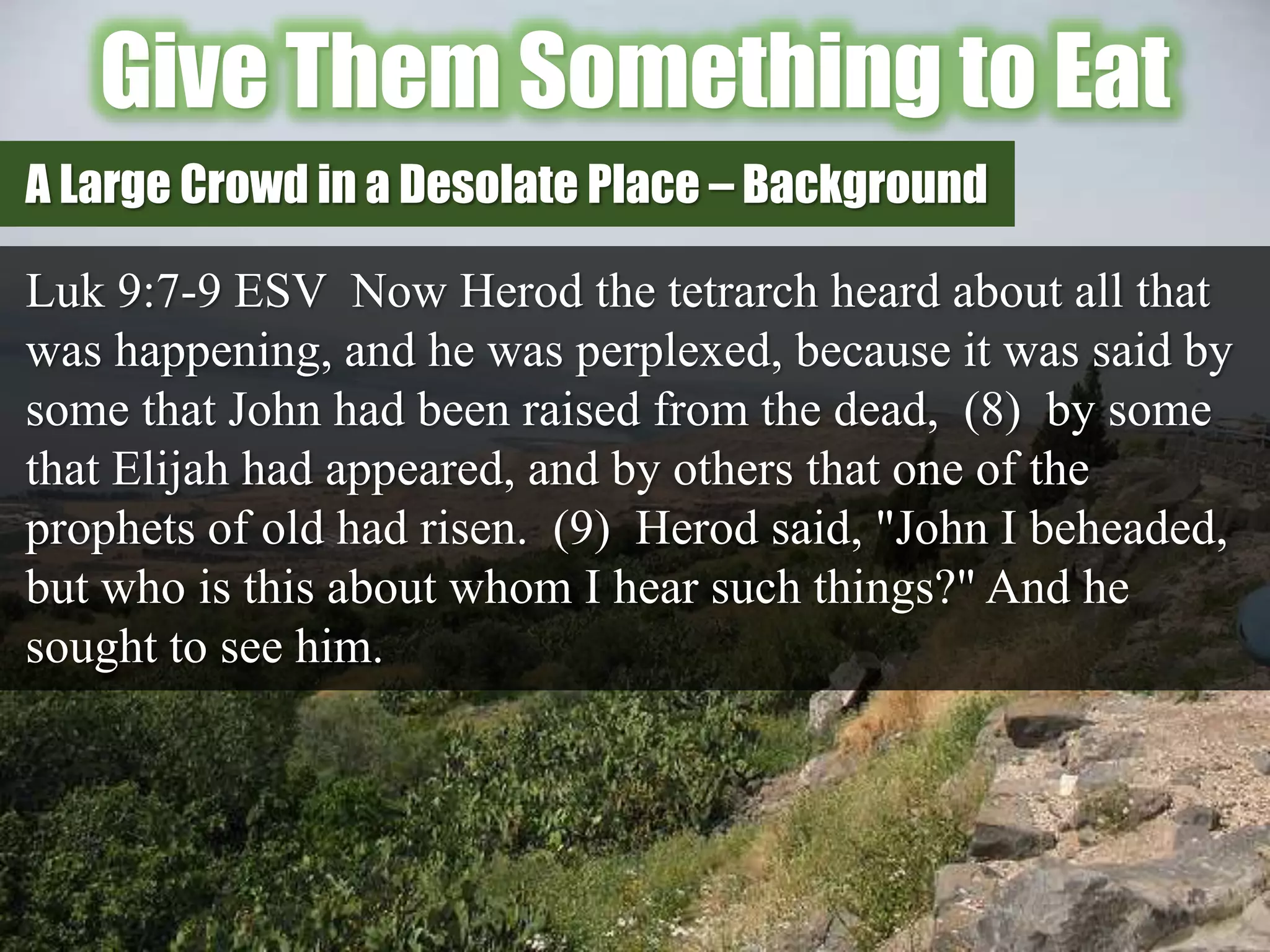 Give Them Something to Eat
Luk 9:7-9 ESV Now Herod the tetrarch heard about all that
was happening, and he was perplexed, because it was said by
some that John had been raised from the dead, (8) by some
that Elijah had appeared, and by others that one of the
prophets of old had risen. (9) Herod said, "John I beheaded,
but who is this about whom I hear such things?" And he
sought to see him.
A Large Crowd in a Desolate Place – Background
 