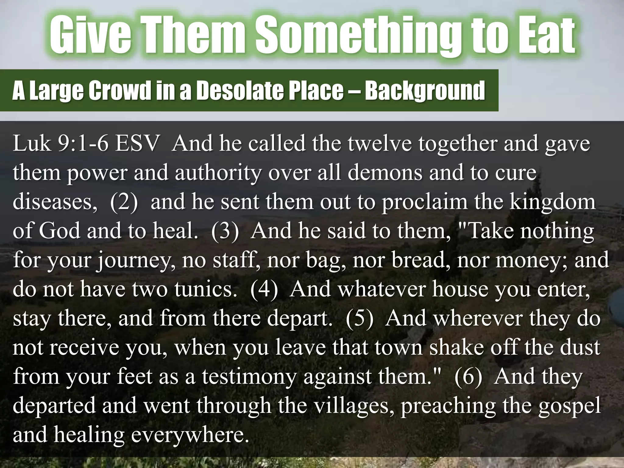 Give Them Something to Eat
Luk 9:1-6 ESV And he called the twelve together and gave
them power and authority over all demons and to cure
diseases, (2) and he sent them out to proclaim the kingdom
of God and to heal. (3) And he said to them, "Take nothing
for your journey, no staff, nor bag, nor bread, nor money; and
do not have two tunics. (4) And whatever house you enter,
stay there, and from there depart. (5) And wherever they do
not receive you, when you leave that town shake off the dust
from your feet as a testimony against them." (6) And they
departed and went through the villages, preaching the gospel
and healing everywhere.
A Large Crowd in a Desolate Place – Background
 