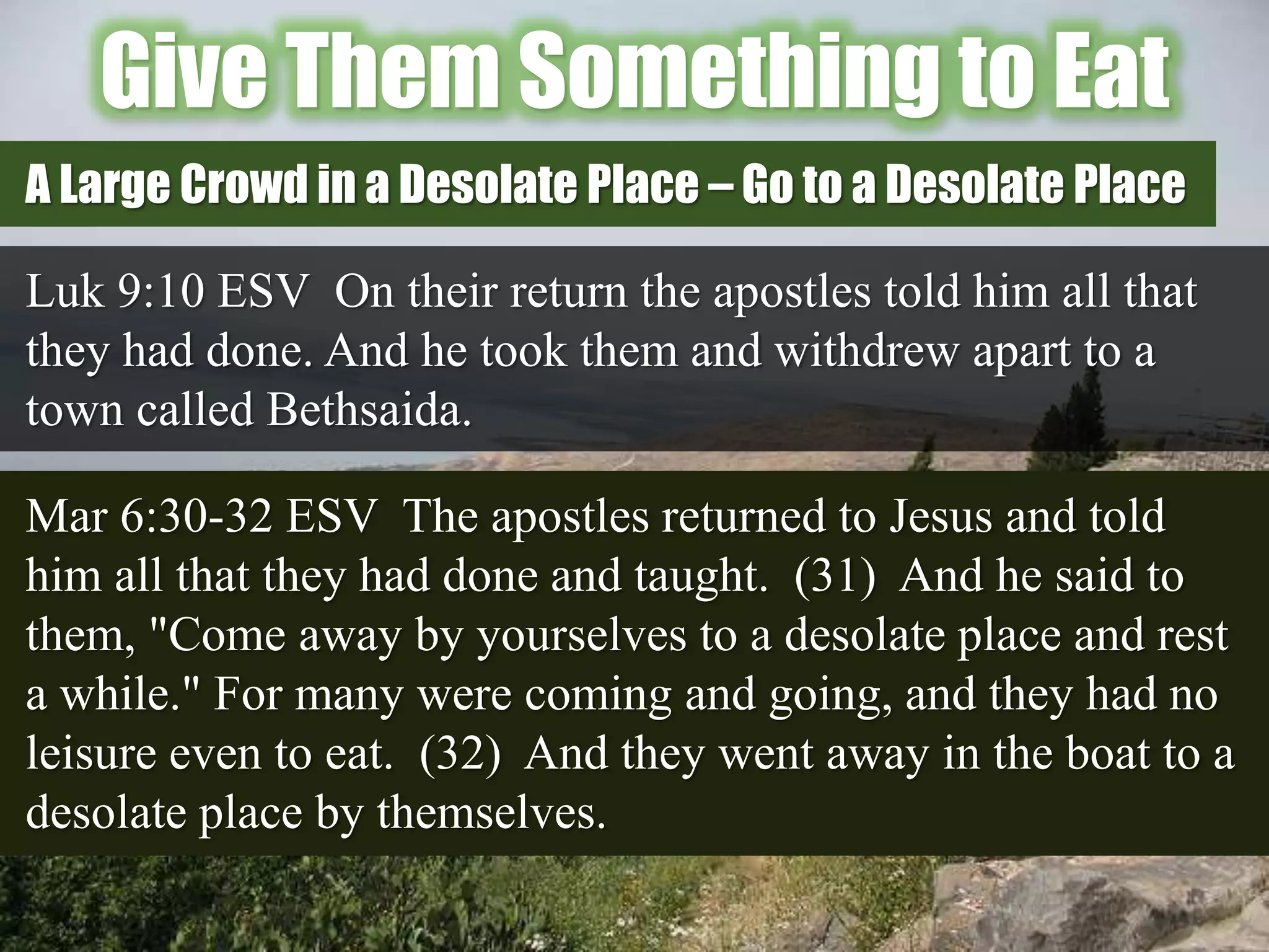 Give Them Something to Eat
Luk 9:10 ESV On their return the apostles told him all that
they had done. And he took them and withdrew apart to a
town called Bethsaida.
A Large Crowd in a Desolate Place – Go to a Desolate Place
Mar 6:30-32 ESV The apostles returned to Jesus and told
him all that they had done and taught. (31) And he said to
them, "Come away by yourselves to a desolate place and rest
a while." For many were coming and going, and they had no
leisure even to eat. (32) And they went away in the boat to a
desolate place by themselves.
 