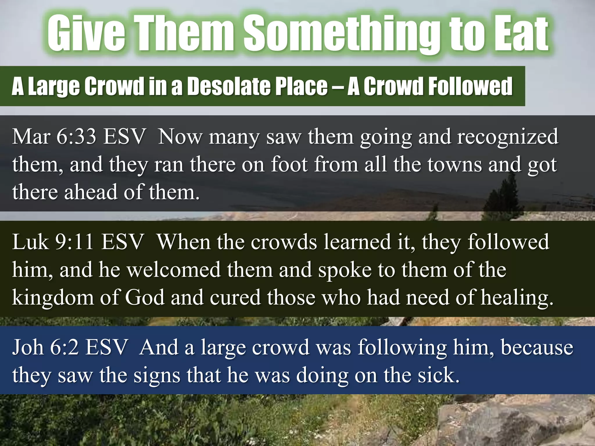 Give Them Something to Eat
Mar 6:33 ESV Now many saw them going and recognized
them, and they ran there on foot from all the towns and got
there ahead of them.
A Large Crowd in a Desolate Place – A Crowd Followed
Luk 9:11 ESV When the crowds learned it, they followed
him, and he welcomed them and spoke to them of the
kingdom of God and cured those who had need of healing.
Joh 6:2 ESV And a large crowd was following him, because
they saw the signs that he was doing on the sick.
 