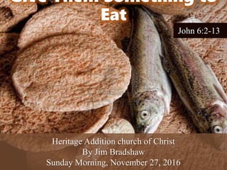 Give Them Something to
Eat
Heritage Addition church of Christ
By Jim Bradshaw
Sunday Morning, November 27, 2016
John 6:2-13
 