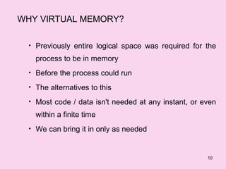 WHY VIRTUAL MEMORY?

  • Previously entire logical space was required for the

    process to be in memory
  • Before the process could run

  • The alternatives to this

  • Most code / data isn't needed at any instant, or even

    within a finite time
  • We can bring it in only as needed



                                                      10
 
