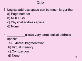 Quiz
3. Logical address space can be much larger than
   a) Page number
   b) MULTICS
   c) Physical address space
   d) None

4. __________allows very large logical address
   spaces
    a) External fragmentation
    b) Virtual memory
    c) Compaction
    d) None                                        15
 